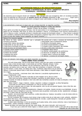 NOME: SÉRIE: DATA:
RECUPERAÇÃO PARALELA DE LÍNGUAPORTUGUESA
APOSTILA 3 – PRODUÇÃO E INTERPRETAÇÃO DE TEXTO / GRAMÁTICA REFLEXIVA
ELABORAÇÃO: PROFESSORA PAULA MEYER
INSTRUÇÕES:
Os exercícios que se seguem devem ser realizados com atenção para que consigamos obter um excelente resultado.
Como foi explicado em sala de aula, tal apostila deverá ser entregue respondida no dia ____________. Sugiro que a
realize ao longo do prazo estipulado pois assim conseguirá sanar suas dúvidas ao longo de nossas aulas.
Bom trabalho!
Professora Paula Meyer
1. Leia atentamente o texto que se segue para que consiga responder as seguintes questões.
Apagão em escala planetária festejará o brilho das estrelas
(Revista O Globo, Rio de Janeiro, 3/10/2004)
Pouca gente ouviu falar de poluição luminosa, mas tal coisa existe e é um pesadelo na vida de astrônomo, pois rouba a
beleza do céu estrelado. Não foram os astros que perderam o frescor, a humanidade é que iluminou intensamente a
Terra e ofuscou a noite. A poluição luminosa é causada pelo excesso de iluminação urbana. (...) Para chamar a atenção
para o problema, astrônomos de diversos países começaram a organizar algo como o dia mundial do céu escuro. A ideia
é que as luzes das cidades fossem apagadas por alguns instantes. (...)
Marque X na resposta correta:
Da leitura do texto, pode-se entender que a poluição
luminosa é provocada:
a) pelo brilho intenso das estrelas.
b) pela perda do viço dos astros.
c) pela pouca iluminação de algumas cidades.
d) pelo excesso de iluminação urbana.
De acordo com o texto, o excesso de iluminação é uma
preocupação para os astrônomos porque:
a) dificulta a iluminação urbana.
b) ilumina excessivamente a cidade.
c) impede a plena observação das estrelas.
d) torna a noite ainda mais escura.
A questão central tratada no texto é a:
a) economia de energia.
b) beleza das estrelas.
c) pesquisa dos astros.
d) poluição luminosa.
A finalidade desse texto é:
a) informar a preocupação dos astrônomos.
b) denunciar os perigos de um apagão.
c) alertar sobre o consumo de energia.
d) valorizar o excesso de iluminação urbana.
2. Leia com atenção o texto abaixo para depois responder as perguntas.
COMO A ZEBRA FICOU LISTRADA
Há muito tempo atrás, mas há muito tempo mesmo, tanto que nem poeira ou lembrança
existem mais, a terra era bem jovem e tudo estava por ser feito. Naqueles tempos, muitos
animais tinham aparência bem diferente da que conhecemos hoje em dia. A zebra, por
exemplo, era branca como a neve que cobre o topo das montanhas e o babuíno tinha pelos
que lhe cobriam o corpo inteiro, da cabeça até o rabo. A brilhante zebra branca era por demais
vaidosa e costumava passar horas e mais horas admirando o belo reflexo no espelho d’água de
rios e lagos.
- Como sou bonita! – costumava dizer, toda cheia de si, sacudindo orgulhosamente a
cabeça e balançando o rabo.
Um dia, ao avistar um babuíno muito feio na outra margem do rio, pôs-se a dizer:
- Olhe como sou bonita, macaco feio! Zombava cruelmente do pobre babuíno, a voz e a
maldade ecoando em todas as direções e indo muito além das montanhas ecoando em todas as direções e indo muito
além das montanhas.
- Zebra imbecil! – reagiu o babuíno, raivoso, erguendo a cabeça e cravejando os olhos flamejantes.
- Você pode ser mais bonita e certamente o é, mas eu sou bem mais forte!
Dito isso, a desafiou para um duelo. Na noite seguinte, sob a luz de uma grande fogueira, toda a tribo Zulu veio
assistir à briga da zebra com o babuíno.
Este, muito esperto, cercara antecipadamente a fogueira com pedras. Usando de toda a sua habilidade, já que a
beleza não põe mesa e inteligência é joia rara, ferramenta para as grandes construções da vida, rapidamente conseguiu
encurralar a zebra cada vez mais perto do fogo.
Quando já se encontravam bem próximos, a zebra descuidou-se, tropeçou nas pedras e caiu de costas sobre as
toras incandescentes da fogueira.
Da dor à surpresa não se passou muito tempo e logo a zebra corria de um lado para o outro, gritando, saltando e
escoiceando feito louca, o fogo e a fumaça desprendendo-se do rabo, a pele branquinha marcada por grandes listras
negras feitas pela madeira queimada.
A pobre zebra relinchava e a dor era tamanha que lá pelas tantas, entre coices e relinchos mais e mais furiosos e
incontroláveis, acabou acertando o babuíno no traseiro.
Nossa, ela bateu com tanta força que até hoje, onde atingiu, não nasce mais pelo, você nunca viu?
É por isso, que a zebra tem listras negras e o babuíno possui o traseiro rosado e sem pelo até os dias de hoje.
Adaptado por Júlio Emílio Braz
 