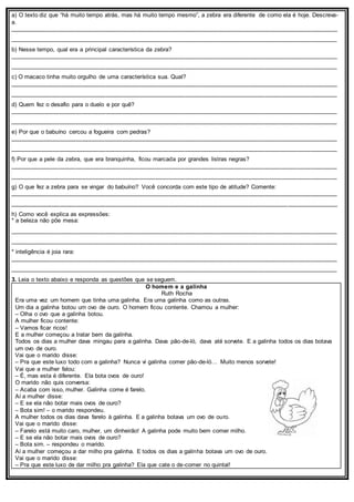 a) O texto diz que “há muito tempo atrás, mas há muito tempo mesmo”, a zebra era diferente de como ela é hoje. Descreva-
a.
___________________________________________________________________________________________________
___________________________________________________________________________________________________
b) Nesse tempo, qual era a principal característica da zebra?
___________________________________________________________________________________________________
___________________________________________________________________________________________________
c) O macaco tinha muito orgulho de uma característica sua. Qual?
___________________________________________________________________________________________________
___________________________________________________________________________________________________
d) Quem fez o desafio para o duelo e por quê?
___________________________________________________________________________________________________
___________________________________________________________________________________________________
e) Por que o babuíno cercou a fogueira com pedras?
___________________________________________________________________________________________________
___________________________________________________________________________________________________
f) Por que a pele da zebra, que era branquinha, ficou marcada por grandes listras negras?
___________________________________________________________________________________________________
___________________________________________________________________________________________________
g) O que fez a zebra para se vingar do babuíno? Você concorda com este tipo de atitude? Comente:
___________________________________________________________________________________________________
___________________________________________________________________________________________________
h) Como você explica as expressões:
* a beleza não põe mesa:
___________________________________________________________________________________________________
___________________________________________________________________________________________________
* inteligência é joia rara:
___________________________________________________________________________________________________
___________________________________________________________________________________________________
3. Leia o texto abaixo e responda as questões que se seguem.
O homem e a galinha
Ruth Rocha
Era uma vez um homem que tinha uma galinha. Era uma galinha como as outras.
Um dia a galinha botou um ovo de ouro. O homem ficou contente. Chamou a mulher:
– Olha o ovo que a galinha botou.
A mulher ficou contente:
– Vamos ficar ricos!
E a mulher começou a tratar bem da galinha.
Todos os dias a mulher dava mingau para a galinha. Dava pão-de-ló, dava até sorvete. E a galinha todos os dias botava
um ovo de ouro.
Vai que o marido disse:
– Pra que este luxo todo com a galinha? Nunca vi galinha comer pão-de-ló… Muito menos sorvete!
Vai que a mulher falou:
– É, mas esta é diferente. Ela bota ovos de ouro!
O marido não quis conversa:
– Acaba com isso, mulher. Galinha come é farelo.
Aí a mulher disse:
– E se ela não botar mais ovos de ouro?
– Bota sim! – o marido respondeu.
A mulher todos os dias dava farelo à galinha. E a galinha botava um ovo de ouro.
Vai que o marido disse:
– Farelo está muito caro, mulher, um dinheirão! A galinha pode muito bem comer milho.
– E se ela não botar mais ovos de ouro?
– Bota sim. – respondeu o marido.
Aí a mulher começou a dar milho pra galinha. E todos os dias a galinha botava um ovo de ouro.
Vai que o marido disse:
– Pra que este luxo de dar milho pra galinha? Ela que cate o de-comer no quintal!
 