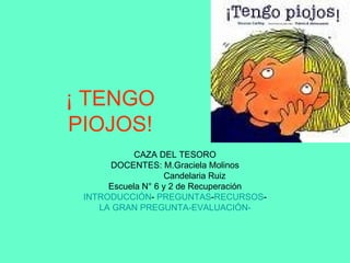 ¡ TENGO PIOJOS! CAZA DEL TESORO DOCENTES: M.Graciela Molinos Candelaria Ruiz Escuela N° 6 y 2 de Recuperación INTRODUCCIÓN -  PREGUNTAS - RECURSOS - LA GRAN PREGUNTA- EVALUACIÓN- 