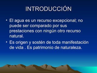 INTRODUCCIÓN El agua es un recurso excepcional; no puede ser comparado por sus prestaciones con ningún otro recurso natural. Es origen y sostén de toda manifestación de vida . Es patrimonio de naturaleza.