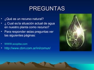 PREGUNTAS ¿Qué es un recurso natural? ¿ Cual es la situación actual de agua en nuestro planta como recurso? Para responder estas preguntas ver las siguientes páginas: WWW.ecopibe.com http://www.cbm.com.ar/ini/comun/