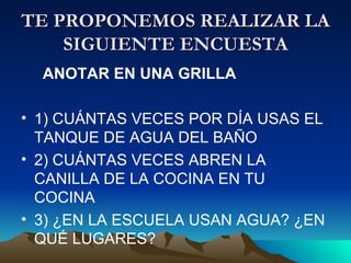TE PROPONEMOS REALIZAR LA SIGUIENTE ENCUESTA ANOTAR EN UNA GRILLA 1) CUÁNTAS VECES POR DÍA USAS EL TANQUE DE AGUA DEL BAÑO 2) CUÁNTAS VECES ABREN LA CANILLA DE LA COCINA EN TU COCINA 3) ¿EN LA ESCUELA USAN AGUA? ¿EN QUÉ LUGARES?
