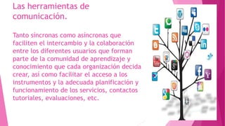 Las herramientas de
comunicación.
Tanto síncronas como asíncronas que
faciliten el intercambio y la colaboración
entre los diferentes usuarios que forman
parte de la comunidad de aprendizaje y
conocimiento que cada organización decida
crear, así como facilitar el acceso a los
instrumentos y la adecuada planificación y
funcionamiento de los servicios, contactos
tutoriales, evaluaciones, etc.
 