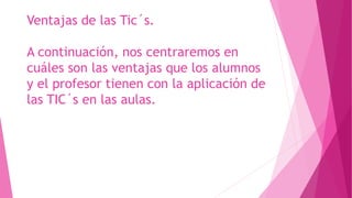 Ventajas de las Tic´s.
A continuación, nos centraremos en
cuáles son las ventajas que los alumnos
y el profesor tienen con la aplicación de
las TIC´s en las aulas.
 