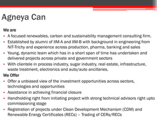 Agneya Can
We are
• A focused renewables, carbon and sustainability management consulting firm.
• Established by alumni of IIM-A and IIM-B with background in engineering from
NIT-Trichy and experience across production, pharma, banking and sales
• Young, dynamic team which has in a short span of time has undertaken and
delivered projects across private and government sectors
• With clientele in process industry, sugar industry, real estate, infrastructure,
waste treatment, electronics and auto/auto ancillaries.
We Offer
• Offer a unbiased view of the investment opportunities across sectors,
technologies and opportunities
• Assistance in achieving financial closure
• Handholding right from initiating project with strong technical advisors right upto
commissioning stage
• Registration of projects under Clean Development Mechanism (CDM) and
Renewable Energy Certificates (RECs) – Trading of CERs/RECs
 