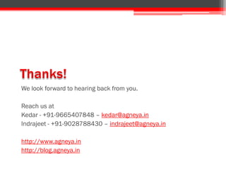 We look forward to hearing back from you.
Reach us at
Kedar - +91-9665407848 – kedar@agneya.in
Indrajeet - +91-9028788430 – indrajeet@agneya.in
http://www.agneya.in
http://blog.agneya.in
 