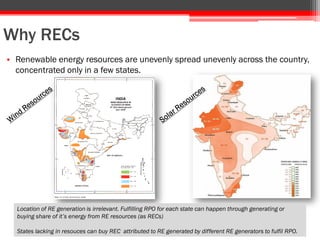 Why RECs
• Renewable energy resources are unevenly spread unevenly across the country,
concentrated only in a few states.
Location of RE generation is irrelevant. Fulfilling RPO for each state can happen through generating or
buying share of it’s energy from RE resources (as RECs)
States lacking in resouces can buy REC attributed to RE generated by different RE generators to fulfil RPO.
 