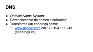 DNS 
● Domain Name System; 
● Gerenciamento de nomes hierárquico; 
● Transforma um endereço como: 
○ www.google.com em 173.194.118.243 
(endereço IP). 
 