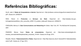 Referências Bibliográficas: 
GLUZ, João C. Redes de Computadores e Internet. Diponível em: <http://professor.unisinos.br/jcgluz/fund-redes/introd-fund. 
pdf>. Acesso em: 22/08/2014 
RIOS, Renan O. Protocolos e Serviços de Rede. Disponível em: <http://redeetec.mec.gov. 
br/images/stories/pdf/eixo_infor_comun/tec_inf/081112_protserv_redes.pdf> Acesso em: 23/08/2014. 
FOROUZAN, Behrouz A. Data Communications and Networking.4th Edition. New York, NY: The McGraw-Hill Companies, 
2007. 
PINHEIRO, Marcos Cesar; Redes de computadores. Disponível em: <http://www.metropoledigital.ufrn. 
br/aulas_avancado/web/disciplinas/rede_comp/aula_14.html>. Acesso em 25 ago. 2014. 
Rossetto, Silvana. Teleprocessamento e Redes. Disponível em: <http://http://www.dcc.ufrj.br/~silvana/2010-1/teleredes/slides-aula- 
21.pdf>. Acesso em: 27 ago. 2014. 

