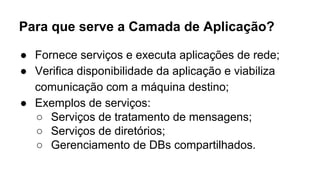 Para que serve a Camada de Aplicação? 
● Fornece serviços e executa aplicações de rede; 
● Verifica disponibilidade da aplicação e viabiliza 
comunicação com a máquina destino; 
● Exemplos de serviços: 
○ Serviços de tratamento de mensagens; 
○ Serviços de diretórios; 
○ Gerenciamento de DBs compartilhados. 
 