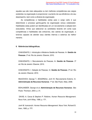 10
aqueles que são mais adequados ou tem melhores competências aos cargos
existentes na organização é proporcionar o aumento da sua eficiência e do seu
desempenho, bem como a eficácia da organização.
As competências e habilidades certas para o cargo certo é que
determinará o processo ganha-ganha da organização versus colaborador.
Habilidades estas podem ser identificadas em um recrutamento e seleção bem
executados. Vimos que selecionar os candidatos levando em conta suas
competências e habilidades são embuti-los, dos valores da organização, e
toná-los capazes de atender seus clientes internos e externos da melhor
maneira.
6 Referências bibliográficas.
CHIAVENATO, I. Introdução à Moderna Gestão de Pessoas. In: Gestão de
Pessoas. 3ª ed. Rio de Janeiro: Elsevier, 2010.
CHIAVENATO, I. Recrutamento de Pessoas. In: Gestão de Pessoas. 3ª
ed. Rio de Janeiro: Elsevier, 2010.
CHIAVENATO, I. Seleção de Pessoas. In: Gestão de Pessoas. 3ª ed. Rio
de Janeiro: Elsevier, 2010.
MILKOVICH, George T.; BOUDREAU, Jonh W. Recrutamento Externo. In:
Administração de Recursos Humanos. 1ª ed. São Paulo: Atlas, 2008.
BOHLANDER, George et al. Administração de Recursos Humanos. São
Paulo: Thomson, 2003. p. 31.
DAVID, A. Cenzo & Stephen P. Robbins. Human Resource Management.
Nova York, Jonh Wiley, 1996, p. 171.
Jonh M. Ivancevich. Human Resource Management. Nova York, Richard D.
Irwin, 1995, p. 777.
Generated by Foxit PDF Creator © Foxit Software
http://www.foxitsoftware.com For evaluation only.
 