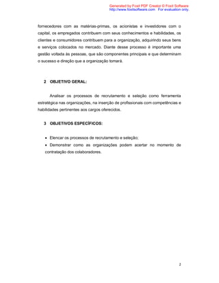 2
fornecedores com as matérias-primas, os acionistas e investidores com o
capital, os empregados contribuem com seus conhecimentos e habilidades, os
clientes e consumidores contribuem para a organização, adquirindo seus bens
e serviços colocados no mercado. Diante desse processo é importante uma
gestão voltada às pessoas, que são componentes principais e que determinam
o sucesso e direção que a organização tomará.
2 OBJETIVO GERAL:
Analisar os processos de recrutamento e seleção como ferramenta
estratégica nas organizações, na inserção de profissionais com competências e
habilidades pertinentes aos cargos oferecidos.
3 OBJETIVOS ESPECÍFICOS:
 Elencar os processos de recrutamento e seleção;
 Demonstrar como as organizações podem acertar no momento de
contratação dos colaboradores.
Generated by Foxit PDF Creator © Foxit Software
http://www.foxitsoftware.com For evaluation only.
 