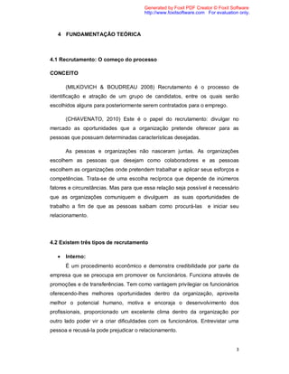 3
4 FUNDAMENTAÇÃO TEÓRICA
4.1 Recrutamento: O começo do processo
CONCEITO
(MILKOVICH & BOUDREAU 2008) Recrutamento é o processo de
identificação e atração de um grupo de candidatos, entre os quais serão
escolhidos alguns para posteriormente serem contratados para o emprego.
(CHIAVENATO, 2010) Este é o papel do recrutamento: divulgar no
mercado as oportunidades que a organização pretende oferecer para as
pessoas que possuam determinadas características desejadas.
As pessoas e organizações não nasceram juntas. As organizações
escolhem as pessoas que desejam como colaboradores e as pessoas
escolhem as organizações onde pretendem trabalhar e aplicar seus esforços e
competências. Trata-se de uma escolha recíproca que depende de inúmeros
fatores e circunstâncias. Mas para que essa relação seja possível é necessário
que as organizações comuniquem e divulguem as suas oportunidades de
trabalho a fim de que as pessoas saibam como procurá-las e iniciar seu
relacionamento.
4.2 Existem três tipos de recrutamento
 Interno:
É um procedimento econômico e demonstra credibilidade por parte da
empresa que se preocupa em promover os funcionários. Funciona através de
promoções e de transferências. Tem como vantagem privilegiar os funcionários
oferecendo-lhes melhores oportunidades dentro da organização, aproveita
melhor o potencial humano, motiva e encoraja o desenvolvimento dos
profissionais, proporcionado um excelente clima dentro da organização por
outro lado poder vir a criar dificuldades com os funcionários. Entrevistar uma
pessoa e recusá-la pode prejudicar o relacionamento.
Generated by Foxit PDF Creator © Foxit Software
http://www.foxitsoftware.com For evaluation only.
 