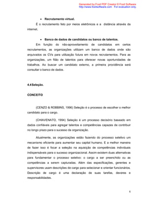 6
 Recrutamento virtual.
É o recrutamento feto por meios eletrônicos e a distância através da
internet.
 Banco de dados de candidatos ou banco de talentos.
Em função do não-aproveitamento de candidatos em certos
recrutamentos, as organizações utilizam um banco de dados onde são
arquivados os CVs para utilização futura em novos recrutamentos. Para as
organizações, um filão de talentos para oferecer novas oportunidades de
trabalhos. Ao buscar um candidato externo, a primeira providência será
consultar o banco de dados.
4.4Seleção.
CONCEITO
(CENZO & ROBBINS, 1996) Seleção é o processo de escolher o melhor
candidato para o cargo.
(CHIAVENATO, 1994) Seleção é um processo decisório baseado em
dados confiáveis para agregar talentos e competências capazes de contribuir
no longo prazo para o sucesso da organização.
Atualmente, as organizações estão fazendo do processo seletivo um
mecanismo eficiente para aumentar seu capital humano. E a melhor maneira
de fazer isso é focar a seleção na aquisição de competências individuais
indispensáveis para o sucesso organizacional. Assim existem duas alternativas
para fundamentar o processo seletivo: o cargo a ser preenchido ou as
competências a serem capturadas. Além das especificações, gerentes e
supervisores usam descrições de cargo para selecionar e orientar funcionários.
Descrição de cargo é uma declaração de suas tarefas, deveres e
responsabilidades.
Generated by Foxit PDF Creator © Foxit Software
http://www.foxitsoftware.com For evaluation only.
 