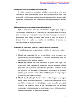 7
4.5Seleção como um processo de comparação.
A melhor maneira de conceituar seleção é representá-la como uma
comparação entre duas variáveis: de um lado, os requisitos do cargo a ser
preenchido (requisitos que o cargo exige de seu ocupante) e, de outro lado,
o perfil das características dos candidatos que se apresentam para disputá-
lo.
4.6Seleção como um processo de decisão e escolha.
Após a comparação entre as características exigidas pelo cargo ou
competências desejadas e as características oferecidas pelos candidatos,
pode acontecer que vários destes apresentem condições aproximadamente
equivalentes para serem indicados para ocupar a vaga. No entanto, a
decisão final de aceitar ou rejeitar os candidatos é sempre de
responsabilidade do órgão requisitante.
4.7Modelo de colocação, seleção e classificação de candidatos.
A seleção de pessoal comporta quatro modelos de tratamento, a saber:
1. Modelo de colocação. Há um só candidato e uma só vaga a ser
preenchida por aquele candidato. O candidato apresentado deve ser
admitido sem sofrer qualquer rejeição.
2. Modelo de seleção. Há vários candidatos e apenas uma vaga a ser
preenchida. Cada candidato é comparado com os requisitos exigidos
pelo cargo que se pretende preencher. Se aprovado, o candidato deverá
ser admitido. Se reprovado, o candidato é dispensado do processo
seletivo, pois existem vários outros candidatos para o cargo vago e
apenas um deles poderá ocupá-lo.
3. Modelo de classificação. Existem vários candidatos para cada vaga e
várias vagas para cada candidato. Ocorrem duas alternativas para o
candidato: ser aprovado ou rejeitado para aquele cargo. Se aprovado é
admitido. Se rejeitado, passa a ser comparado com os requisitos
exigidos por outros cargos que se pretende preencher, até se esgotarem
os cargos vacantes e as alternativas restantes.
Generated by Foxit PDF Creator © Foxit Software
http://www.foxitsoftware.com For evaluation only.
 