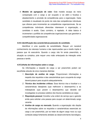 8
4. Modelo de agregação de valor. Este modelo escapa da mera
comparação com o cargo a ser ocupado e vai além e focaliza o
abastecimento e provisão de competências para a organização. Cada
candidato é visualizado do ponto de vista das competências individuais
que oferece para incrementar as competências organizacionais. Se as
competências individuais oferecidas interessam à organização, o
candidato é aceito. Caso contrário, é rejeitado. A idéia básica é
incrementar o portfólio de competências organizacionais que garantem a
competitividade organizacional.
4.8 A identificação das características pessoais do candidato.
Identificar é uma questão de sensibilidade. Requer um razoável
conhecimento da natureza humana e das repercussões que a tarefa impõe à
pessoa que irá executá-la. Quando o cargo não foi ainda preenchido, a
situação se complica, pois requer uma visão antecipada da interação entre
pessoas e tarefa.
4.9 Colheita de informações sobre o cargo.
As informações a respeito do cargo a ser preenchido podem ser
escolhidas através de cinco maneiras distintas:
1. Descrição de análise de cargo. Proporcionam informações a
respeito dos requisitos e das características que o ocupante do cargo
deverá possuir para ocupá-lo adequadamente.
2. Técnica dos incidentes críticos. Essa técnica visa a localizar a s
características desejáveis (que melhoram o desempenho) e as
indesejáveis (que pioram o desempenho) que deverão ser
investigadas no processo seletivo dos futuros candidatos ao cargo.
3. Requisição pessoal. Constitui uma ordem de serviço que o gerente
emite para solicitar uma pessoa para ocupar um determinado cargo
vacante.
4. Análise de cargo no mercado. Quando a organização não dispõe
de informações sobre os requisitos e características essenciais ao
cargo a ser preenchido, por se tratar de algum cargo novo ou cujo
conteúdo esteja fortemente atrelado ao desenvolvimento tecnológico,
Generated by Foxit PDF Creator © Foxit Software
http://www.foxitsoftware.com For evaluation only.
 
