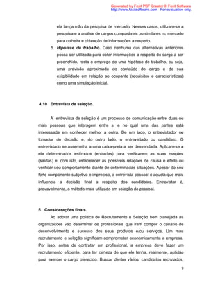 9
ela lança mão da pesquisa de mercado. Nesses casos, utilizam-se a
pesquisa e a análise de cargos comparáveis ou similares no mercado
para colheita e obtenção de informações a respeito.
5. Hipótese de trabalho. Caso nenhuma das alternativas anteriores
possa ser utilizada para obter informações a respeito do cargo a ser
preenchido, resta o emprego de uma hipótese de trabalho, ou seja,
uma previsão aproximada do conteúdo do cargo e de sua
exigibilidade em relação ao ocupante (requisitos e características)
como uma simulação inicial.
4.10 Entrevista de seleção.
A entrevista de seleção é um processo de comunicação entre duas ou
mais pessoas que interagem entre si e no qual uma das partes está
interessada em conhecer melhor a outra. De um lado, o entrevistador ou
tomador de decisão e, do outro lado, o entrevistado ou candidato. O
entrevistado se assemelha a uma caixa-preta a ser desvendada. Aplicam-se a
ela determinados estímulos (entradas) para verificarem as suas reações
(saídas) e, com isto, estabelecer as possíveis relações de causa e efeito ou
verificar seu comportamento diante de determinadas situações. Apesar do seu
forte componente subjetivo e impreciso, a entrevista pessoal é aquela que mais
influencia a decisão final a respeito dos candidatos. Entrevistar é,
provavelmente, o método mais utilizado em seleção de pessoal.
5 Considerações finais.
Ao adotar uma política de Recrutamento e Seleção bem planejada as
organizações vão determinar os profissionais que iram compor o cenário de
desenvolvimento e sucesso dos seus produtos e/ou serviços. Um mau
recrutamento e seleção significam comprometer economicamente a empresa.
Por isso, antes de contratar um profissional, a empresa deve fazer um
recrutamento eficiente, para ter certeza de que ele tenha, realmente, aptidão
para exercer o cargo oferecido. Buscar dentre vários, candidatos recrutados,
Generated by Foxit PDF Creator © Foxit Software
http://www.foxitsoftware.com For evaluation only.
 