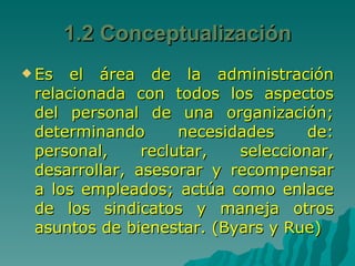 Es el área de la administración relacionada con todos los aspectos del personal de una organización; determinando necesidades de: personal, reclutar, seleccionar, desarrollar, asesorar y recompensar a los empleados; actúa como enlace de los sindicatos y maneja otros asuntos de bienestar. (Byars y Rue) 1.2 Conceptualización 