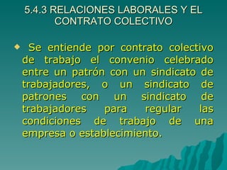 5.4.3 RELACIONES LABORALES Y EL CONTRATO COLECTIVO Se entiende por contrato colectivo de trabajo el convenio celebrado entre un patrón con un sindicato de trabajadores, o un sindicato de patrones con un sindicato de trabajadores para regular las condiciones de trabajo de una empresa o establecimiento. 