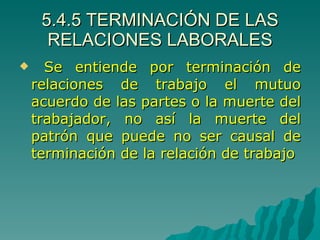 5.4.5 TERMINACIÓN DE LAS RELACIONES LABORALES Se entiende por terminación de relaciones de trabajo el mutuo acuerdo de las partes o la muerte del trabajador, no así la muerte del patrón que puede no ser causal de terminación de la relación de trabajo 