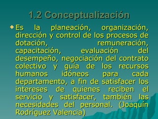 Es la planeación, organización, dirección y control de los procesos de dotación, remuneración, capacitación, evaluación del desempeño, negociación del contrato colectivo y guía de los recursos humanos idóneos para cada departamento, a fin de satisfacer los intereses de quienes reciben el servicio y satisfacer, también las necesidades del personal. (Joaquín Rodríguez Valencia) 1.2 Conceptualización 