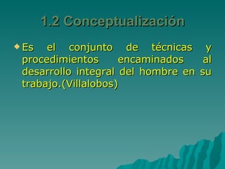 Es el conjunto de técnicas y procedimientos encaminados al desarrollo integral del hombre en su trabajo.(Villalobos) 1.2 Conceptualización 