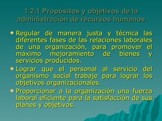 1.2.1 Propósitos y objetivos de la administración de recursos humanos Regular de manera justa y técnica las diferentes fases de las relaciones laborales de una organización, para promover el máximo mejoramiento de bienes y servicios producidos. Lograr que el personal al servicio del organismo social trabaje para lograr los objetivos organizacionales. Proporcionar a la organización una fuerza laboral eficiente para la satisfacción de sus planes y objetivos. 