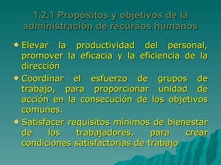 Elevar la productividad del personal, promover la eficacia y la eficiencia de la dirección Coordinar el esfuerzo de grupos de trabajo, para proporcionar unidad de acción en la consecución de los objetivos comunes. Satisfacer requisitos mínimos de bienestar de los trabajadores, para crear condiciones satisfactorias de trabajo  1.2.1 Propósitos y objetivos de la administración de recursos humanos 