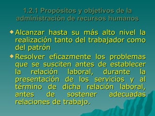 Alcanzar hasta su más alto nivel la realización tanto del trabajador como del patrón Resolver eficazmente los problemas que se susciten antes de establecer la relación laboral, durante la presentación de los servicios y al término de dicha relación laboral, antes de sostener adecuadas relaciones de trabajo.  1.2.1 Propósitos y objetivos de la administración de recursos humanos 