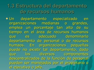 1.3 Estructura del departamento de recursos humanos Un departamento especializado en organizaciones medianas o grandes, emplea un porcentaje tan alto de su tiempo en el área de recursos humanos que es adecuado denominarlo departamento de personal o de recursos humaos. En organizaciones pequeñas puede no existir tal departamento, dado que los diversos componentes descentralizados de la función de personal pueden ser manejados por el propietario o el ejecutivo o jefe. 