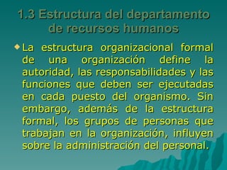 La estructura organizacional formal de una organización define la autoridad, las responsabilidades y las funciones que deben ser ejecutadas en cada puesto del organismo. Sin embargo, además de la estructura formal, los grupos de personas que trabajan en la organización, influyen sobre la administración del personal. 1.3 Estructura del departamento de recursos humanos 