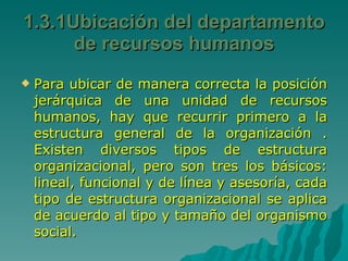 1.3.1Ubicación del departamento de recursos humanos Para ubicar de manera correcta la posición jerárquica de una unidad de recursos humanos, hay que recurrir primero a la estructura general de la organización . Existen diversos tipos de estructura organizacional, pero son tres los básicos: lineal, funcional y de línea y asesoría, cada tipo de estructura organizacional se aplica de acuerdo al tipo y tamaño del organismo social. 