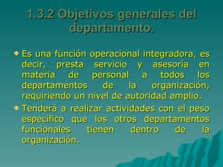 1.3.2 Objetivos generales del departamento. Es una función operacional integradora, es decir, presta servicio y asesoría en materia de personal a todos los departamentos de la organización, requiriendo un nivel de autoridad amplio. Tenderá a realizar actividades con el peso específico que los otros departamentos funcionales tienen dentro de la organización.  