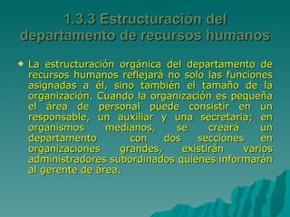 1.3.3 Estructuración del departamento de recursos humanos La estructuración orgánica del departamento de recursos humanos reflejará no solo las funciones asignadas a él, sino también el tamaño de la organización. Cuando la organización es pequeña el área de personal puede consistir en un responsable, un auxiliar y una secretaria; en organismos medianos, se creará un departamento  con dos secciones en organizaciones grandes, existirán varios administradores subordinados quienes informarán al gerente de área. 