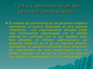1.3.4 La administración del personal como sistema El modelo de administración de personal moderno representa un avance destacado en otro aspecto importante.  Las organizaciones actuales están más íntimamente relacionadas con el ámbito exterior en contraste con lo que estaban hace tres décadas. El modelo administrativo de personal moderno es el de un sistema abierto; representa un esfuerzo conciente para relacionar las operaciones de una organización con el ámbito exterior, en donde la única cosa segura que existe es la presencia de la incertidumbre.  