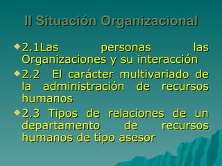 II Situación Organizacional 2.1Las personas las Organizaciones y su interacción 2.2  El carácter multivariado de la administración de recursos humanos 2.3 Tipos de relaciones de un departamento de recursos humanos de tipo asesor 