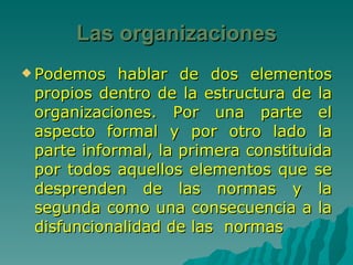 Las organizaciones Podemos hablar de dos elementos propios dentro de la estructura de la organizaciones. Por una parte el aspecto formal y por otro lado la parte informal, la primera constituida por todos aquellos elementos que se desprenden de las normas y la segunda como una consecuencia a la disfuncionalidad de las  normas 