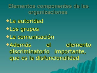 Elementos componentes de las organizaciones  La autoridad Los grupos  La comunicación Además el elemento discriminatorio importante,  que es la disfuncionalidad 