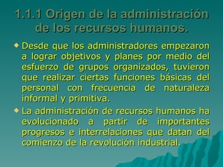 1.1.1 Origen de la administración de los recursos humanos. Desde que los administradores empezaron a lograr objetivos y planes por medio del esfuerzo de grupos organizados, tuvieron que realizar ciertas funciones básicas del personal con frecuencia de naturaleza informal y primitiva. La administración de recursos humanos ha evolucionado a partir de importantes progresos e interrelaciones que datan del comienzo de la revolución industrial. 