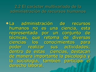 2.2 El carácter multivariado de la administración de recursos humanos La administración de recursos humanos no es una ciencia, esta representada por un conjunto de técnicas, que retoma de diversas ciencias los conocimientos para poder realizar sus actividades; dentro de estas  ciencias, destacan de manera importante la psicología y la sociología, también participa el derecho laboral. 