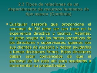 Cualquier asesoría que proporcione el personal de RH debe ser con base en la experiencia directiva y técnica. Además, se debe ocupar de las metas operativas de los directores y supervisores, quienes son sus clientes de asesoría y deben ayudarlos a tomar decisiones firmes. Estos directores deben estar convencidos de que el personal de RH está ahí para ayudarlos a incrementar su productividad. 2.3 Tipos de relaciones de un departamento de recursos humanos de tipo asesor (Continúa) 