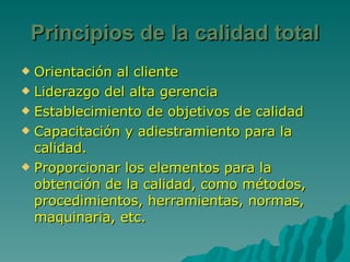 Principios de la calidad total Orientación al cliente Liderazgo del alta gerencia Establecimiento de objetivos de calidad Capacitación y adiestramiento para la calidad. Proporcionar los elementos para la obtención de la calidad, como métodos, procedimientos, herramientas, normas, maquinaria, etc. 