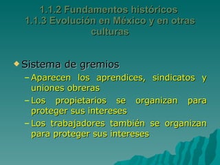 1.1.2 Fundamentos históricos  1.1.3 Evolución en México y en otras culturas Sistema de gremios Aparecen los aprendices, sindicatos y uniones obreras Los propietarios se organizan para proteger sus intereses  Los trabajadores también se organizan para proteger sus intereses  