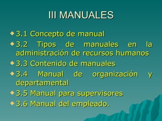 III MANUALES 3.1 Concepto de manual 3.2 Tipos de manuales en la administración de recursos humanos 3.3 Contenido de manuales 3.4 Manual de organización y departamental 3.5 Manual para supervisores 3.6 Manual del empleado. 