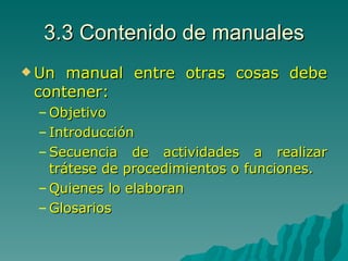 3.3 Contenido de manuales Un manual entre otras cosas debe contener: Objetivo Introducción Secuencia de actividades a realizar trátese de procedimientos o funciones. Quienes lo elaboran Glosarios 
