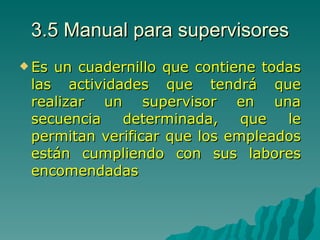 3.5 Manual para supervisores Es un cuadernillo que contiene todas las actividades que tendrá que realizar un supervisor en una secuencia determinada, que le permitan verificar que los empleados están cumpliendo con sus labores encomendadas 