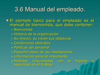 3.6 Manual del empleado. El ejemplo típico para el empleado es el manual de bienvenida, que debe contener: Bienvenida Historia de la organización Su misión, su visión sus objetivos Condiciones laborales Políticas del personal  Pequeño plano de las instalaciones Información general importante Medidas relacionadas con la higiene y seguridad en el trabajo 