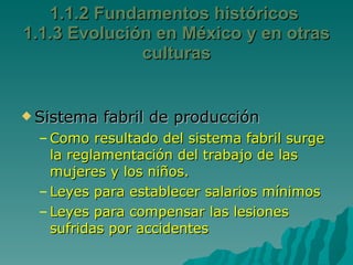 Sistema fabril de producción Como resultado del sistema fabril surge la reglamentación del trabajo de las mujeres y los niños. Leyes para establecer salarios mínimos Leyes para compensar las lesiones sufridas por accidentes 1.1.2 Fundamentos históricos  1.1.3 Evolución en México y en otras culturas 