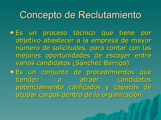 Concepto de Reclutamiento Es un proceso técnico que tiene por objetivo abastecer a la empresa de mayor número de solicitudes, para contar con las mejores oportunidades de escoger entre varios candidatos (Sánchez Barriga) Es un conjunto de procedimientos que tienden a atraer candidatos potencialmente calificados y capaces de ocupar cargos dentro de la organización 