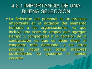 4.2.1 IMPORTANCIA DE UNA BUENA SELECCIÓN La Selección del personal es un proceso importante en la dotación del elemento humano a las organizaciones, ya que incluye una serie de etapas que agregan tiempo y complejidad a la decisión de la contratación ya que se debe elegir al candidato más adecuado, o en otras palabras aquel que tenga mayores posibilidades de ajustarse al puesto vacante 